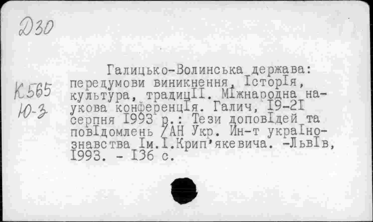 ﻿К5&5 Ю-ї
Галицько-Волинська держава: передумови виникнення, Історія, культура, традиції. МІжнаоодна на укова конференція. Галич, 19-21 серпня 1993 р.: Тези доповідей та повідомлень /АН Укр. Ин-т украіно знавства Ім.І.Крип’якевича. -ЛьвІ 1993. - ІЗб с.